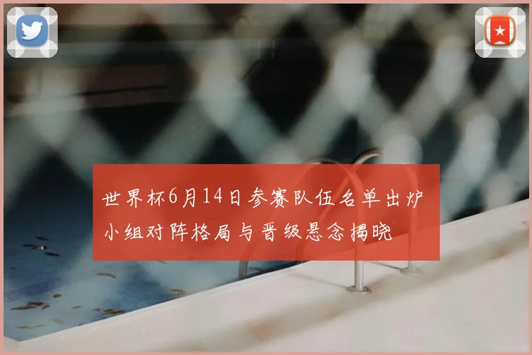 世界杯6月14日参赛队伍名单出炉 小组对阵格局与晋级悬念揭晓