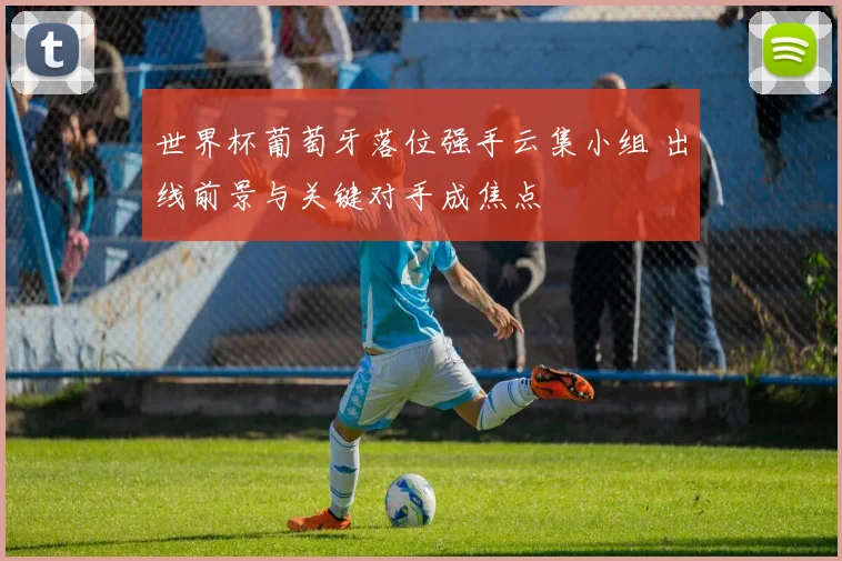 世界杯葡萄牙落位强手云集小组 出线前景与关键对手成焦点