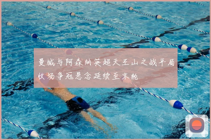 曼城与阿森纳英超天王山之战平局收场争冠悬念延续至末轮