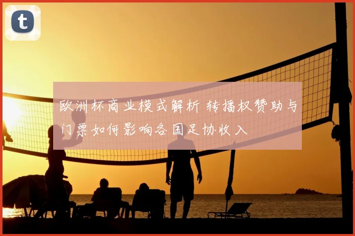 欧洲杯商业模式解析 转播权赞助与门票如何影响各国足协收入