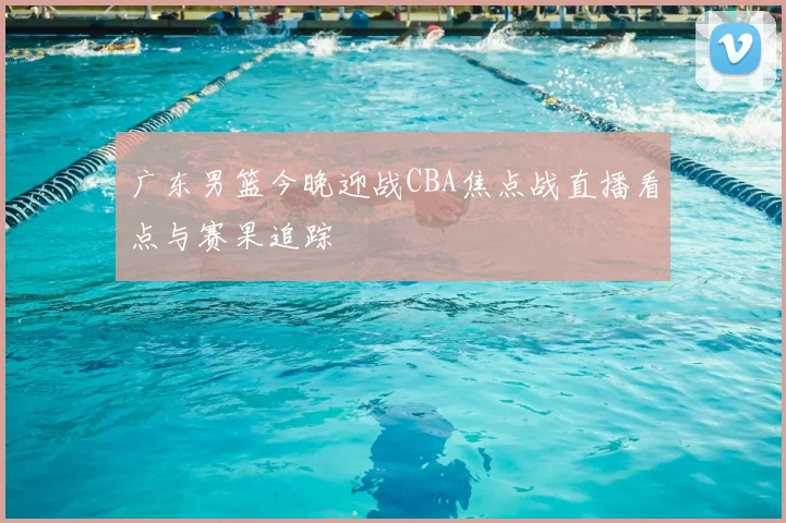 广东男篮今晚迎战CBA焦点战直播看点与赛果追踪