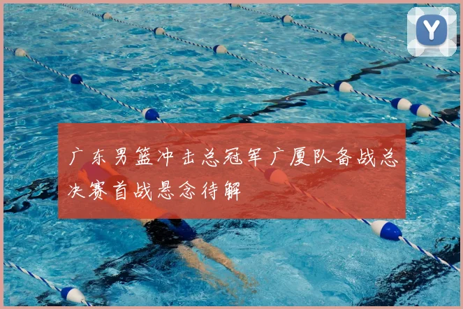 广东男篮冲击总冠军广厦队备战总决赛首战悬念待解