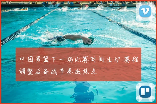 中国男篮下一场比赛时间出炉 赛程调整后备战节奏成焦点