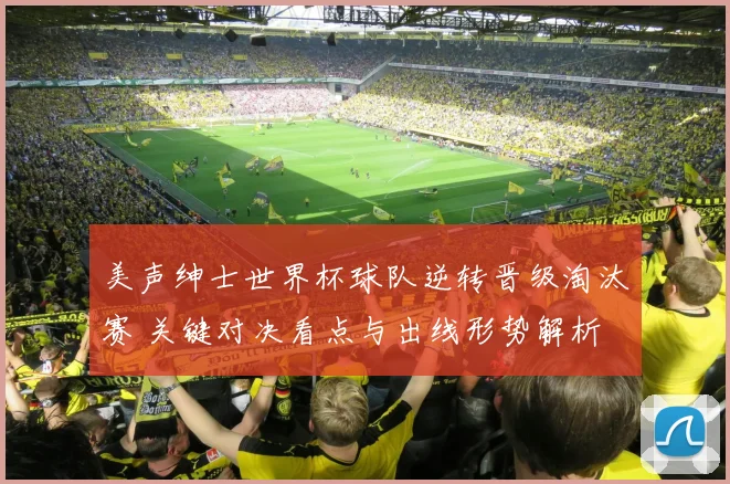 美声绅士世界杯球队逆转晋级淘汰赛 关键对决看点与出线形势解析