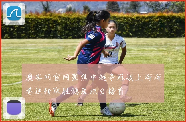 澳客网官网聚焦中超争冠战上海海港逆转取胜稳居积分榜首