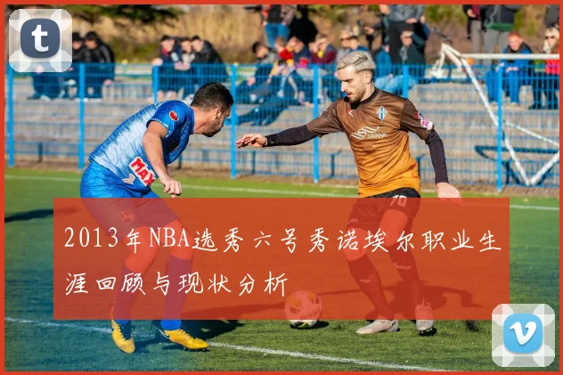 2013年NBA选秀六号秀诺埃尔职业生涯回顾与现状分析