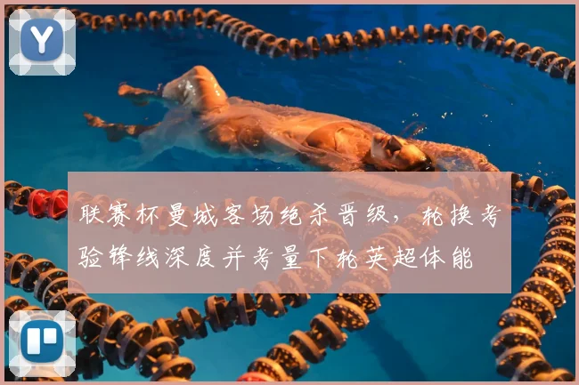 联赛杯曼城客场绝杀晋级,轮换考验锋线深度并考量下轮英超体能