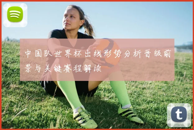 中国队世界杯出线形势分析晋级前景与关键赛程解读