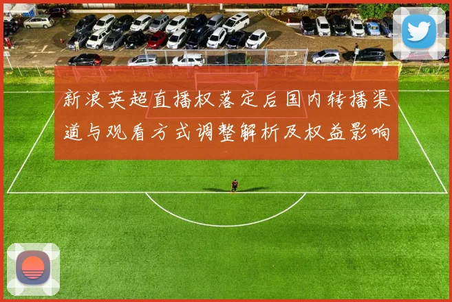 新浪英超直播权落定后国内转播渠道与观看方式调整解析及权益影响