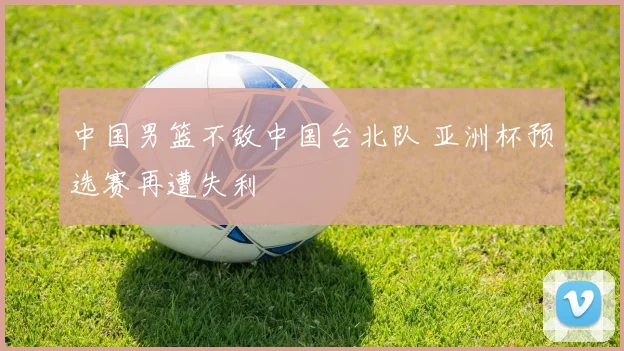 中国男篮不敌中国台北队 亚洲杯预选赛再遭失利
