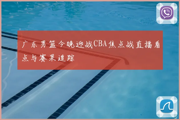 广东男篮今晚迎战CBA焦点战直播看点与赛果追踪