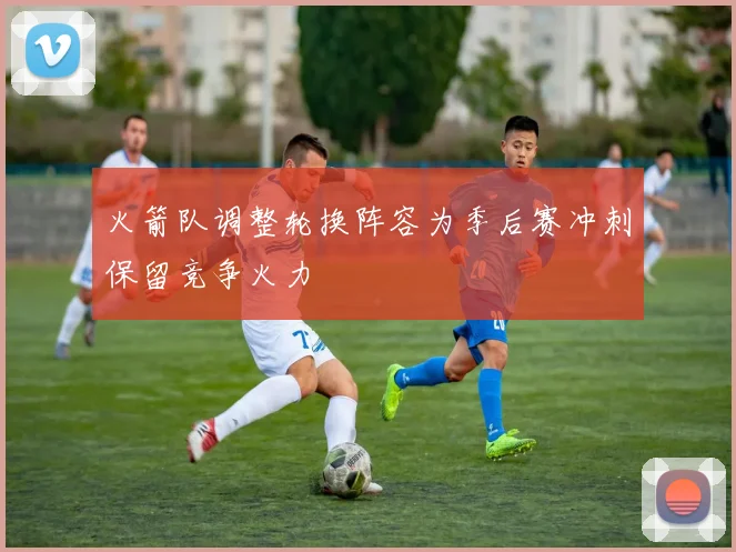 火箭队调整轮换阵容为季后赛冲刺保留竞争火力