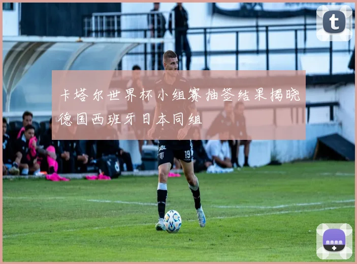 卡塔尔世界杯小组赛抽签结果揭晓德国西班牙日本同组