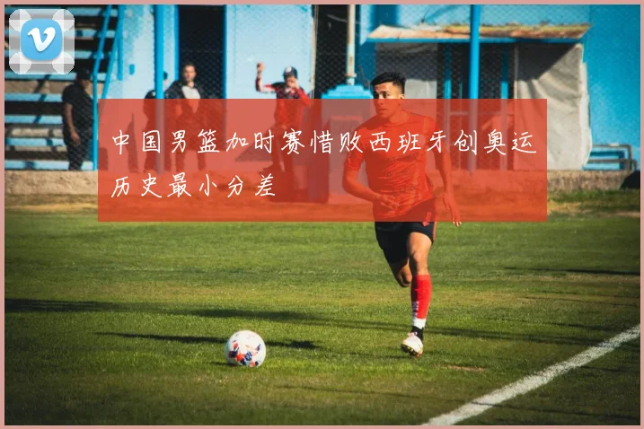 中国男篮加时赛惜败西班牙创奥运历史最小分差