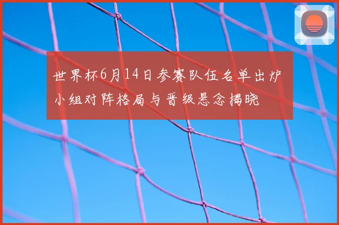 世界杯6月14日参赛队伍名单出炉 小组对阵格局与晋级悬念揭晓