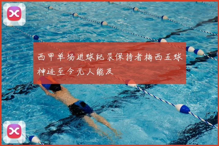 西甲单场进球纪录保持者梅西五球神迹至今无人能及