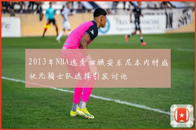 2013年NBA选秀回顾安东尼本内特成状元骑士队选择引发讨论