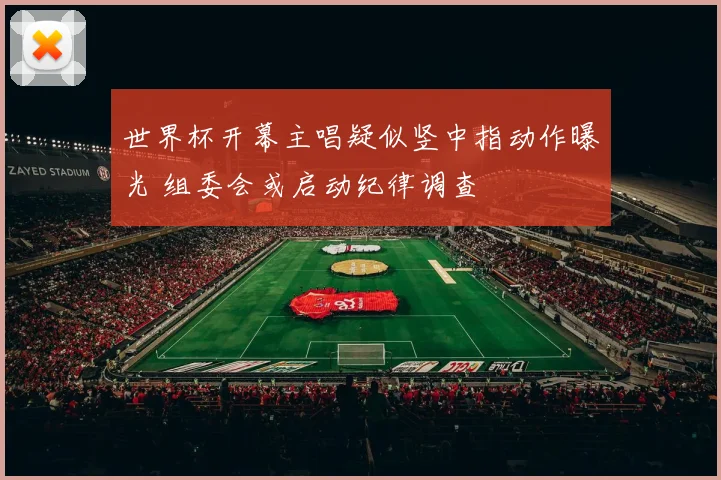 世界杯开幕主唱疑似竖中指动作曝光 组委会或启动纪律调查