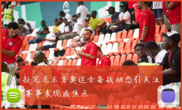 孙完虎东京奥运会备战动态引关注 赛事表现成焦点