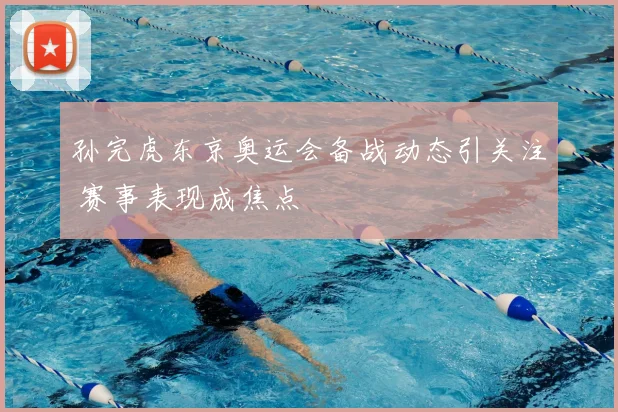 孙完虎东京奥运会备战动态引关注 赛事表现成焦点