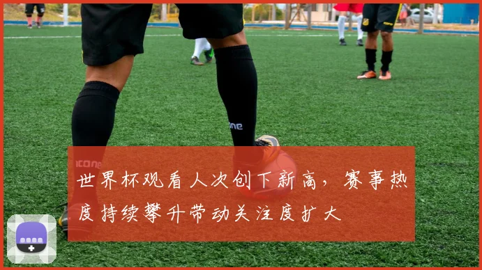 世界杯观看人次创下新高,赛事热度持续攀升带动关注度扩大